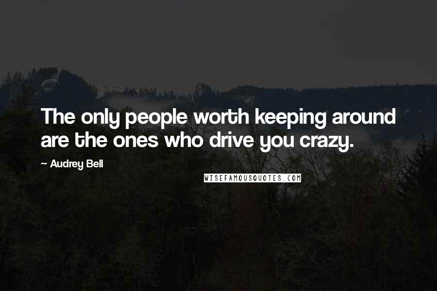 Audrey Bell Quotes: The only people worth keeping around are the ones who drive you crazy.