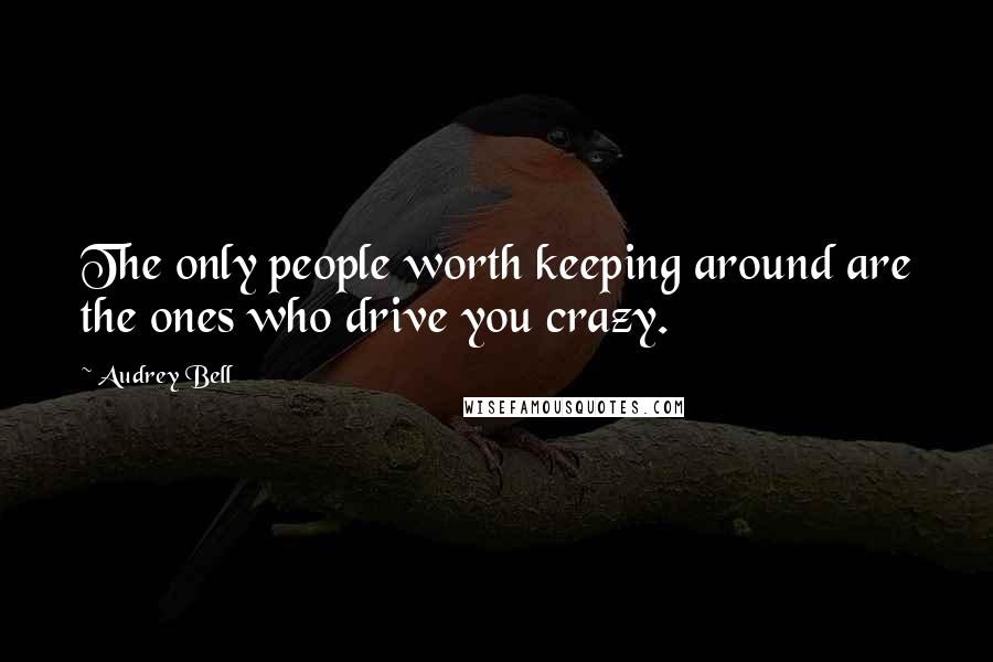 Audrey Bell Quotes: The only people worth keeping around are the ones who drive you crazy.