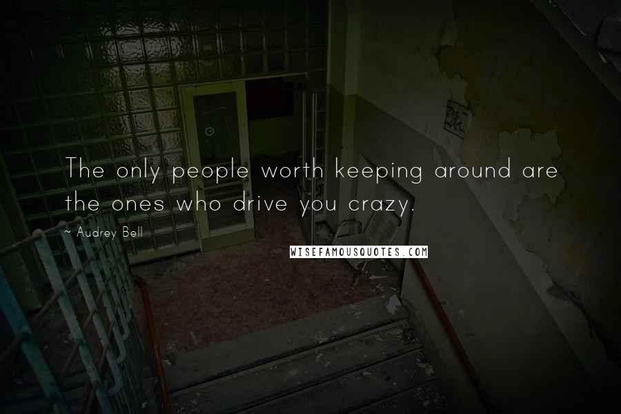 Audrey Bell Quotes: The only people worth keeping around are the ones who drive you crazy.