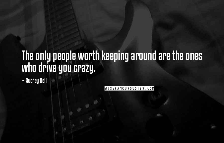 Audrey Bell Quotes: The only people worth keeping around are the ones who drive you crazy.