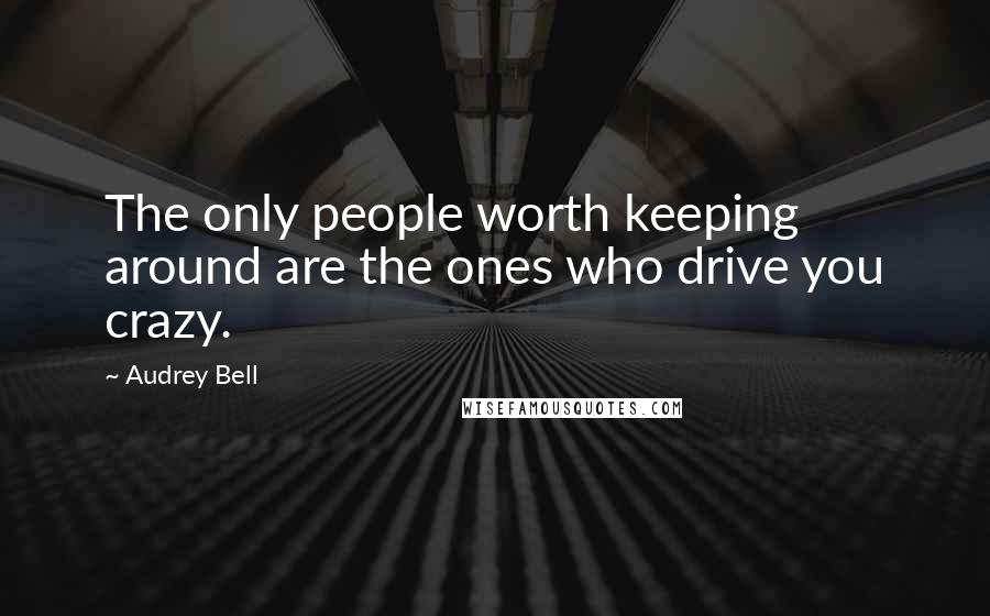 Audrey Bell Quotes: The only people worth keeping around are the ones who drive you crazy.