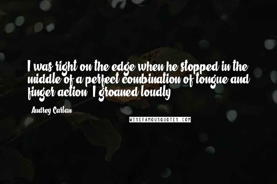 Audrey Carlan Quotes: I was right on the edge when he stopped in the middle of a perfect combination of tongue and finger action. I groaned loudly.