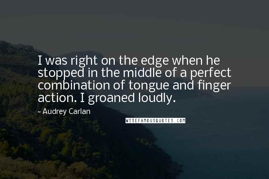 Audrey Carlan Quotes: I was right on the edge when he stopped in the middle of a perfect combination of tongue and finger action. I groaned loudly.