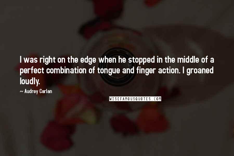 Audrey Carlan Quotes: I was right on the edge when he stopped in the middle of a perfect combination of tongue and finger action. I groaned loudly.