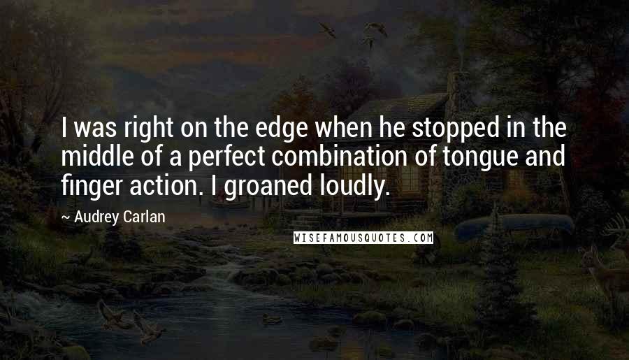 Audrey Carlan Quotes: I was right on the edge when he stopped in the middle of a perfect combination of tongue and finger action. I groaned loudly.