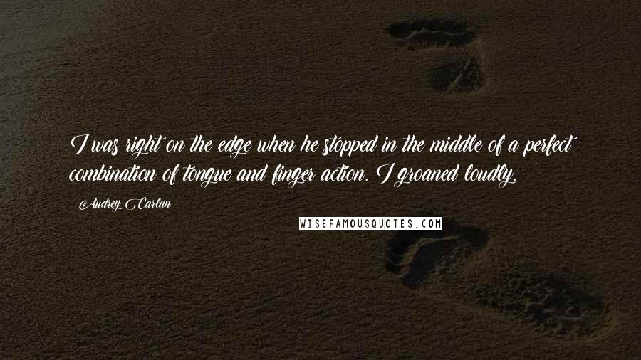 Audrey Carlan Quotes: I was right on the edge when he stopped in the middle of a perfect combination of tongue and finger action. I groaned loudly.