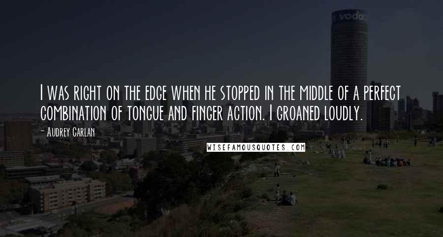 Audrey Carlan Quotes: I was right on the edge when he stopped in the middle of a perfect combination of tongue and finger action. I groaned loudly.