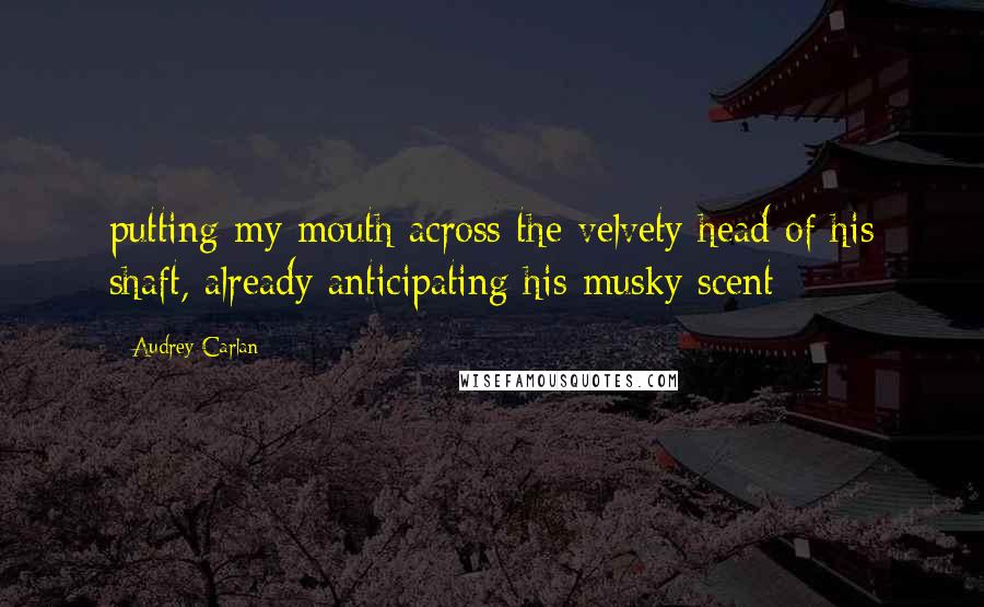 Audrey Carlan Quotes: putting my mouth across the velvety head of his shaft, already anticipating his musky scent