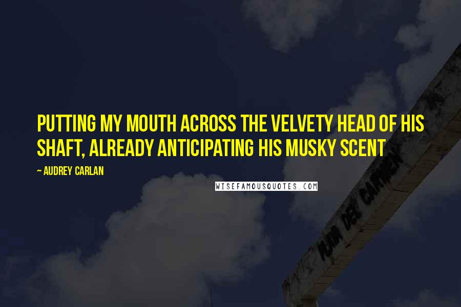 Audrey Carlan Quotes: putting my mouth across the velvety head of his shaft, already anticipating his musky scent