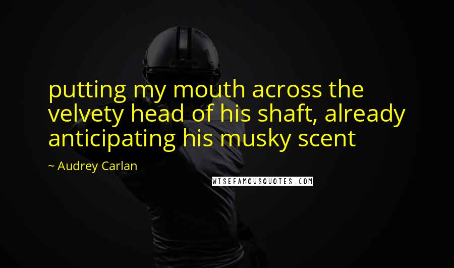 Audrey Carlan Quotes: putting my mouth across the velvety head of his shaft, already anticipating his musky scent