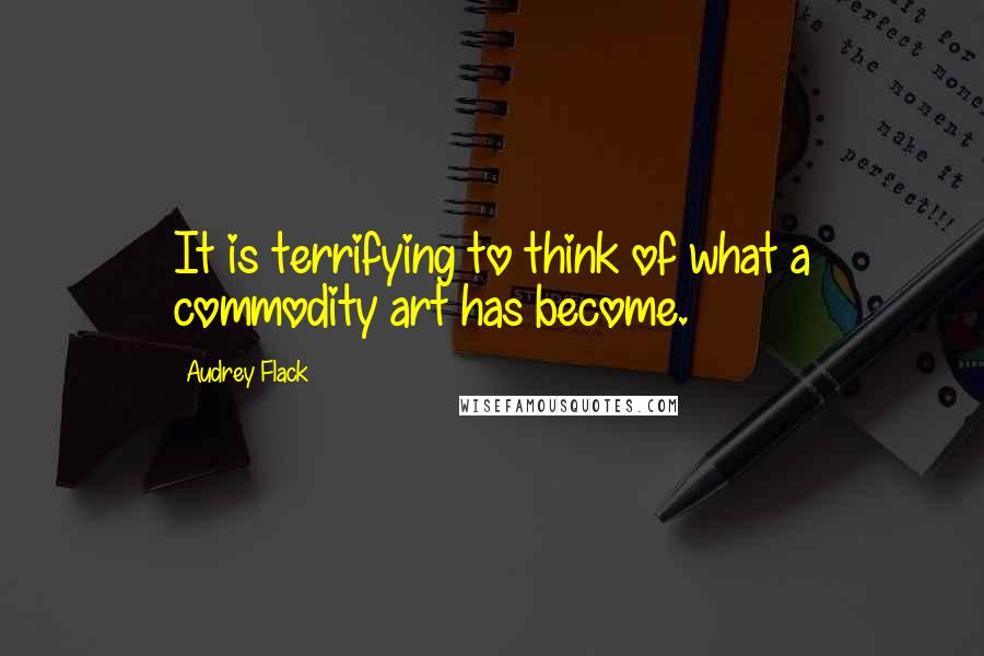 Audrey Flack Quotes: It is terrifying to think of what a commodity art has become.