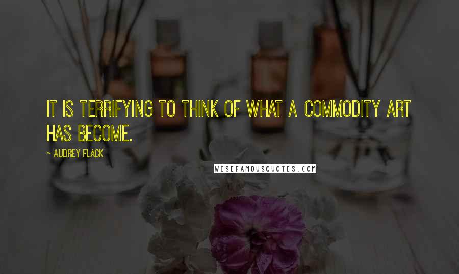 Audrey Flack Quotes: It is terrifying to think of what a commodity art has become.