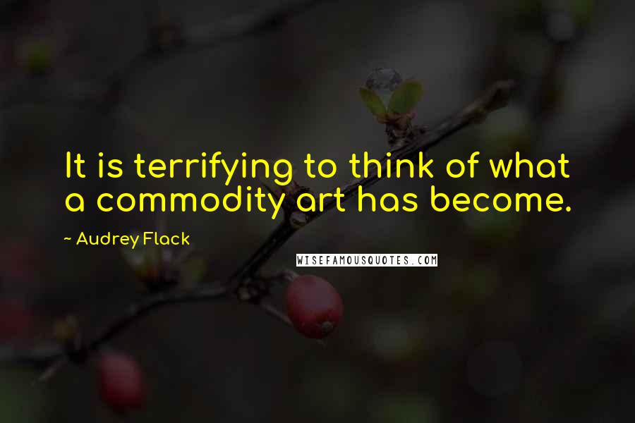 Audrey Flack Quotes: It is terrifying to think of what a commodity art has become.