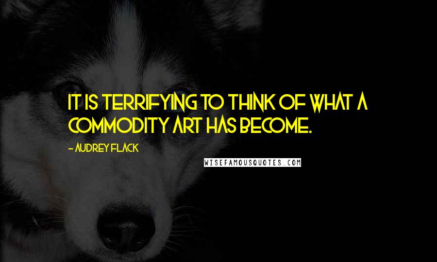 Audrey Flack Quotes: It is terrifying to think of what a commodity art has become.