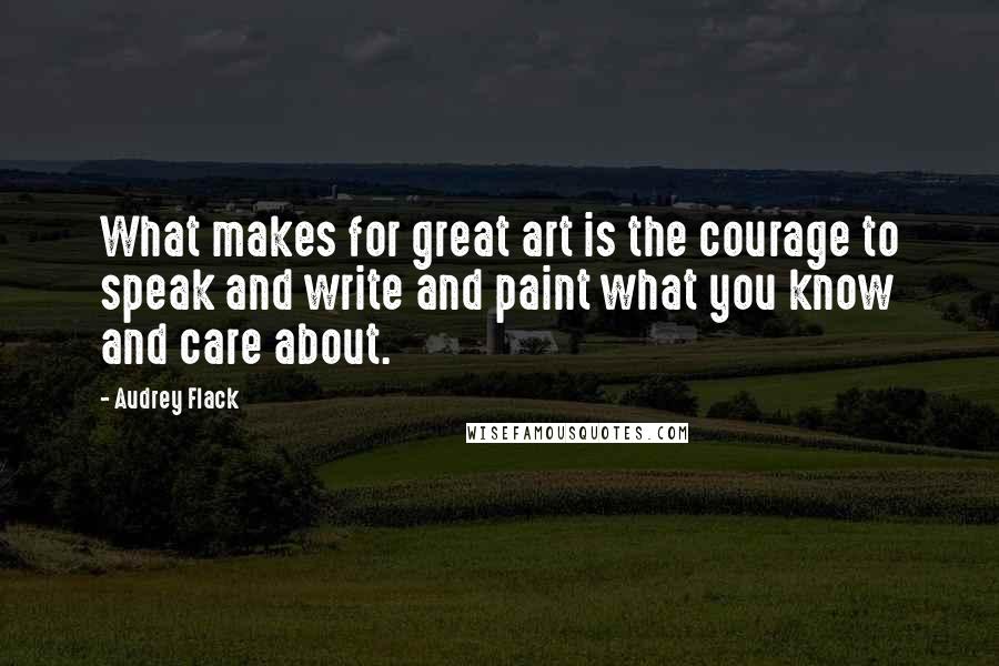 Audrey Flack Quotes: What makes for great art is the courage to speak and write and paint what you know and care about.