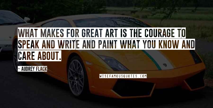 Audrey Flack Quotes: What makes for great art is the courage to speak and write and paint what you know and care about.