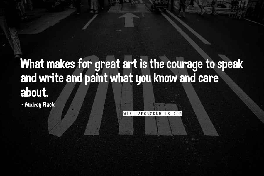 Audrey Flack Quotes: What makes for great art is the courage to speak and write and paint what you know and care about.