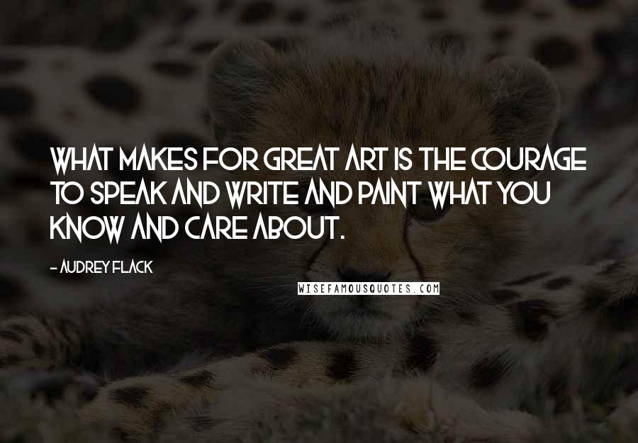 Audrey Flack Quotes: What makes for great art is the courage to speak and write and paint what you know and care about.