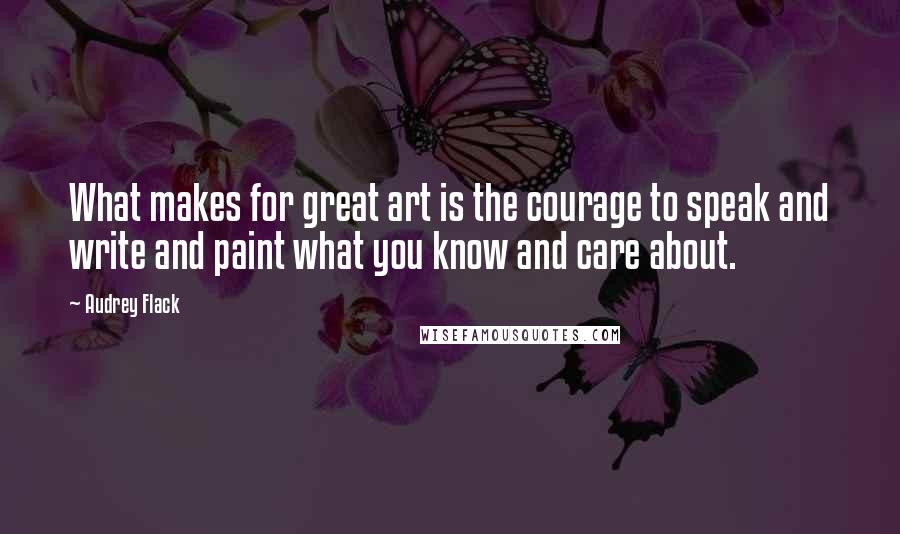 Audrey Flack Quotes: What makes for great art is the courage to speak and write and paint what you know and care about.