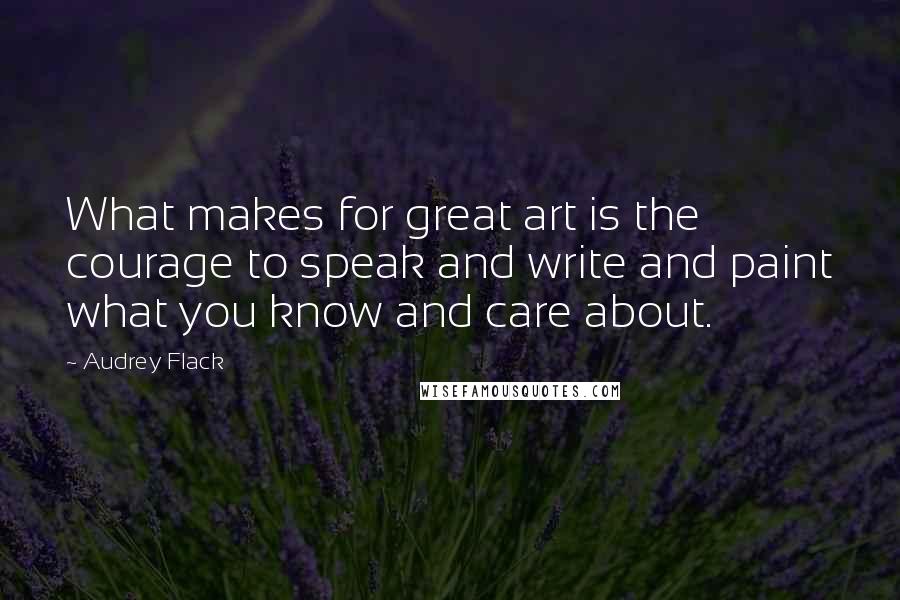 Audrey Flack Quotes: What makes for great art is the courage to speak and write and paint what you know and care about.