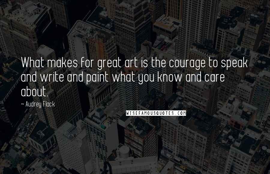 Audrey Flack Quotes: What makes for great art is the courage to speak and write and paint what you know and care about.