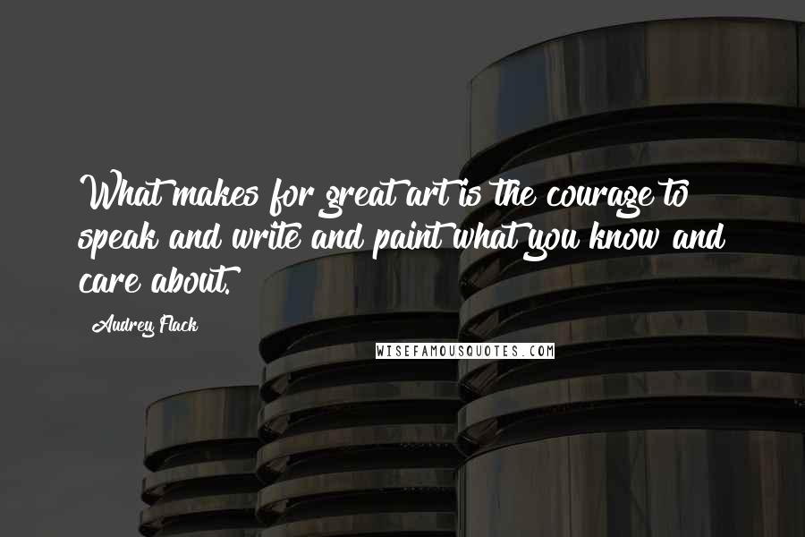 Audrey Flack Quotes: What makes for great art is the courage to speak and write and paint what you know and care about.