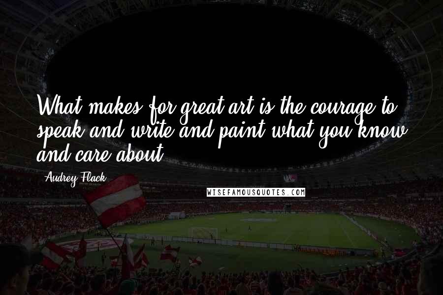 Audrey Flack Quotes: What makes for great art is the courage to speak and write and paint what you know and care about.