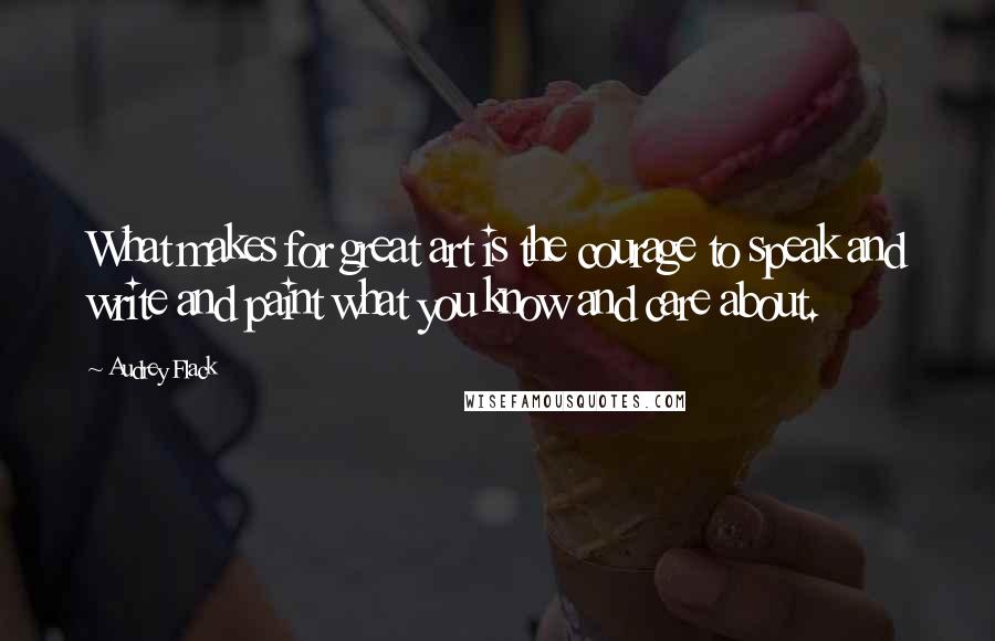 Audrey Flack Quotes: What makes for great art is the courage to speak and write and paint what you know and care about.