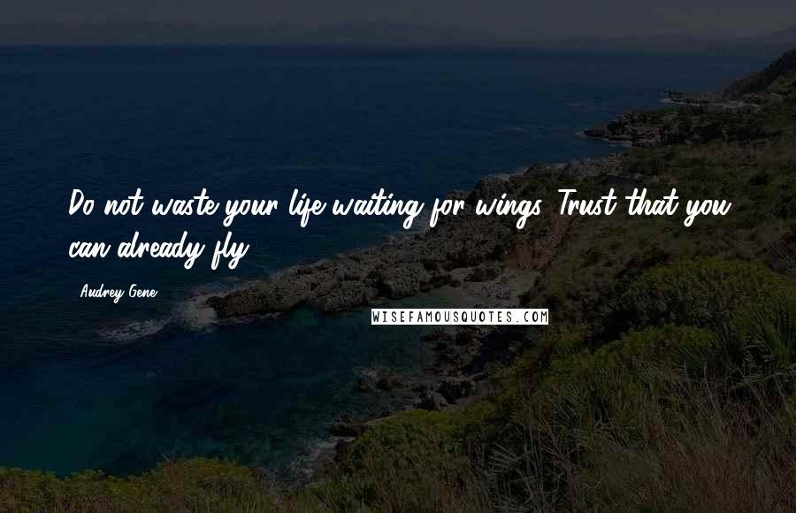 Audrey Gene Quotes: Do not waste your life waiting for wings. Trust that you can already fly.