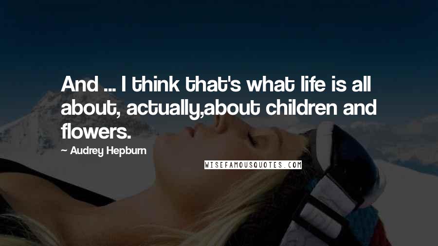 Audrey Hepburn Quotes: And ... I think that's what life is all about, actually,about children and flowers.