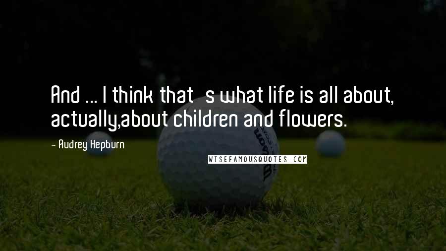 Audrey Hepburn Quotes: And ... I think that's what life is all about, actually,about children and flowers.