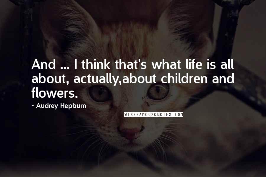 Audrey Hepburn Quotes: And ... I think that's what life is all about, actually,about children and flowers.