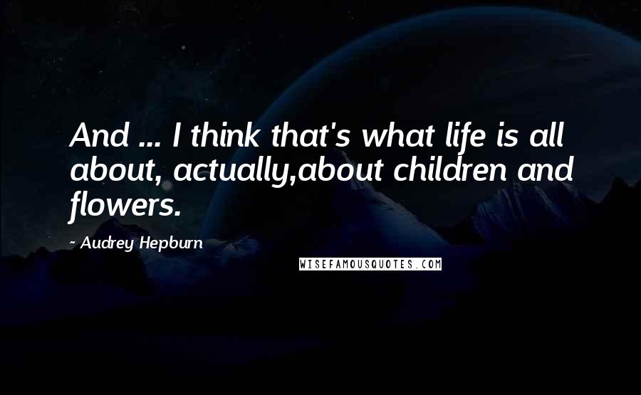 Audrey Hepburn Quotes: And ... I think that's what life is all about, actually,about children and flowers.