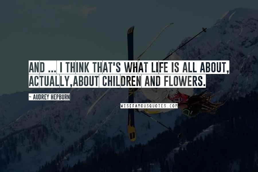 Audrey Hepburn Quotes: And ... I think that's what life is all about, actually,about children and flowers.