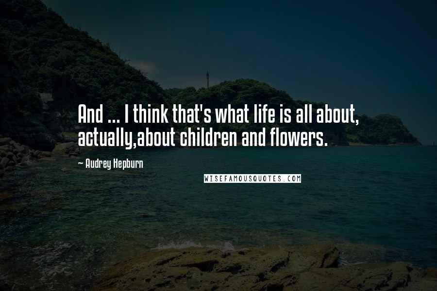 Audrey Hepburn Quotes: And ... I think that's what life is all about, actually,about children and flowers.