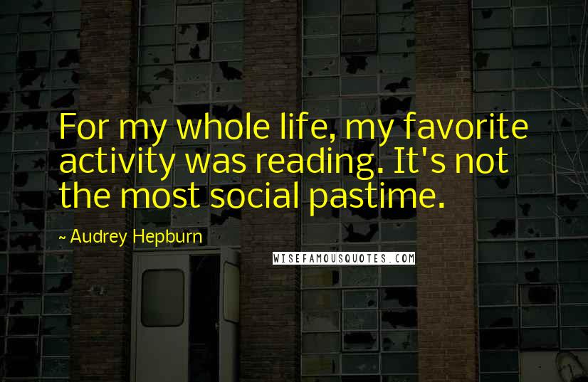 Audrey Hepburn Quotes: For my whole life, my favorite activity was reading. It's not the most social pastime.