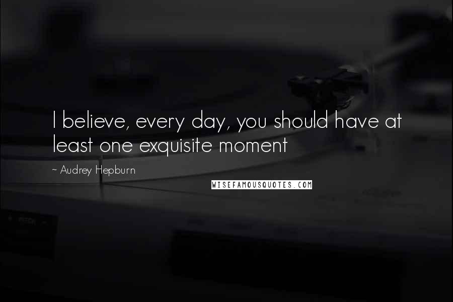 Audrey Hepburn Quotes: I believe, every day, you should have at least one exquisite moment