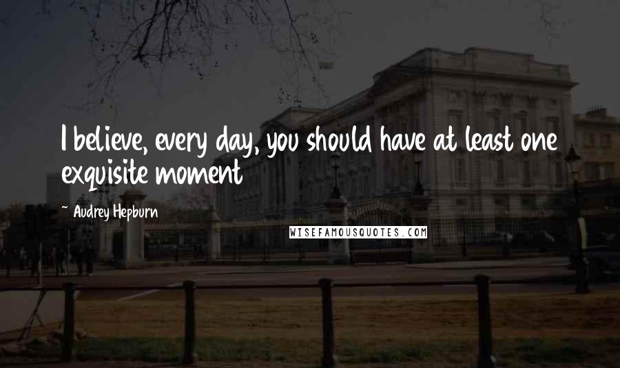 Audrey Hepburn Quotes: I believe, every day, you should have at least one exquisite moment