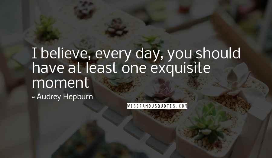 Audrey Hepburn Quotes: I believe, every day, you should have at least one exquisite moment