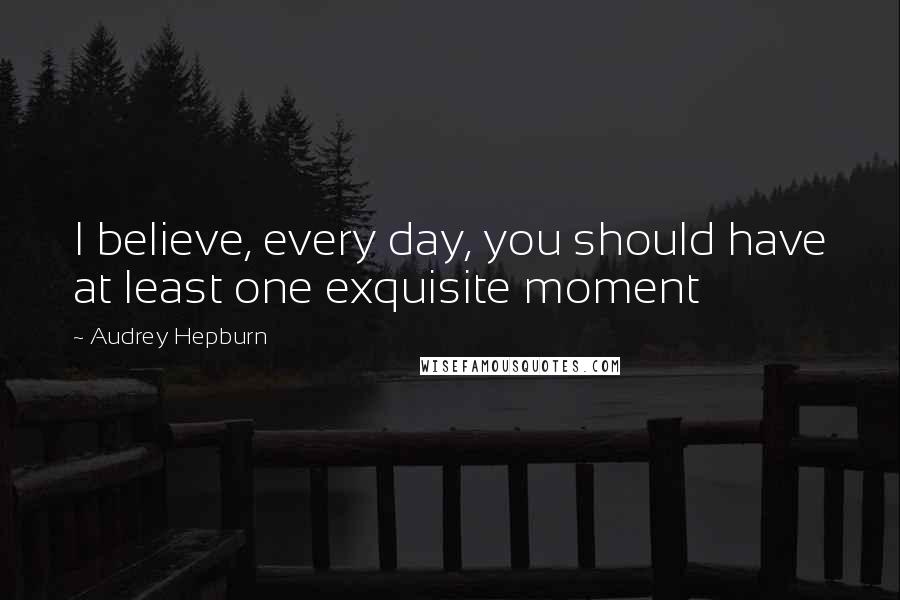 Audrey Hepburn Quotes: I believe, every day, you should have at least one exquisite moment