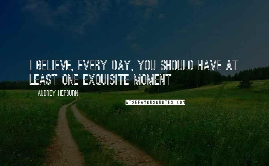 Audrey Hepburn Quotes: I believe, every day, you should have at least one exquisite moment