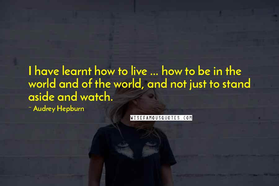Audrey Hepburn Quotes: I have learnt how to live ... how to be in the world and of the world, and not just to stand aside and watch.