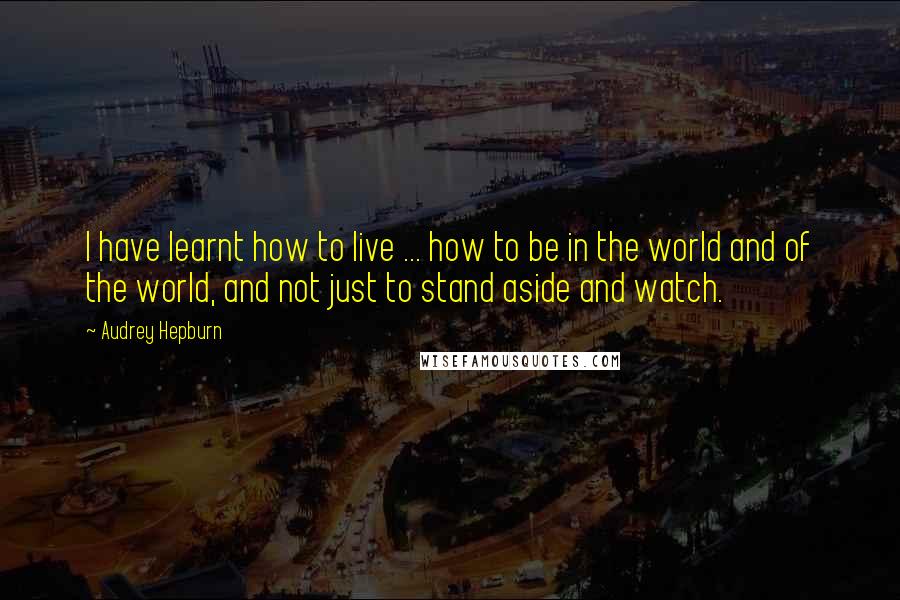 Audrey Hepburn Quotes: I have learnt how to live ... how to be in the world and of the world, and not just to stand aside and watch.