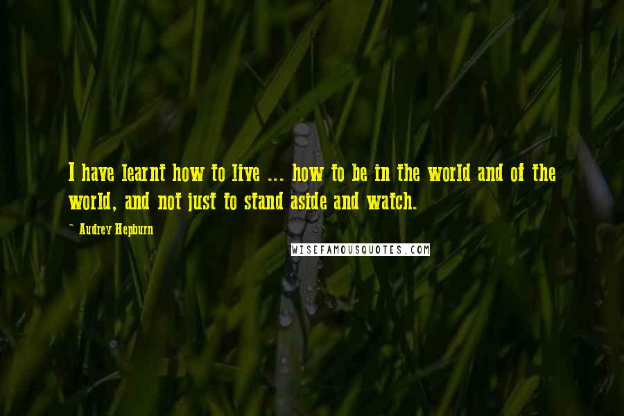 Audrey Hepburn Quotes: I have learnt how to live ... how to be in the world and of the world, and not just to stand aside and watch.
