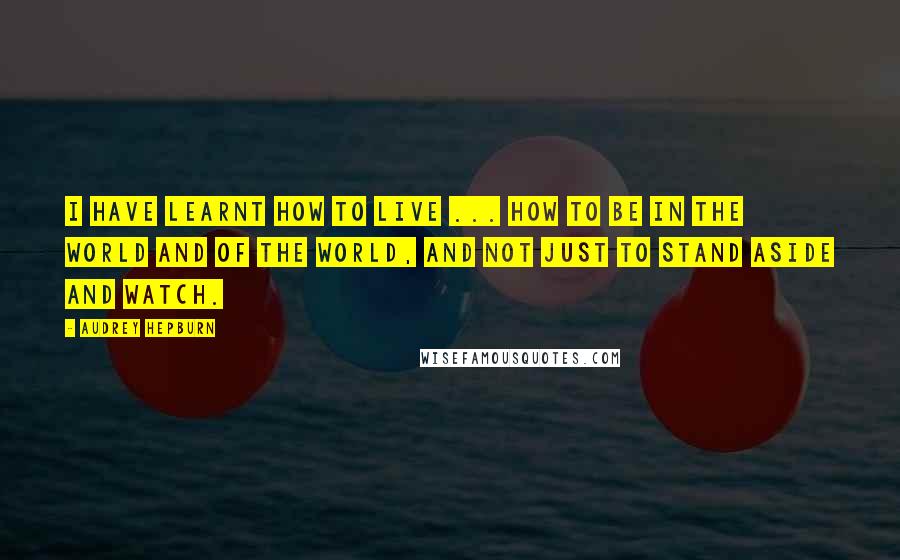 Audrey Hepburn Quotes: I have learnt how to live ... how to be in the world and of the world, and not just to stand aside and watch.