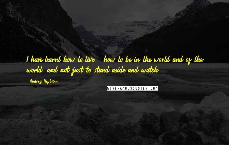 Audrey Hepburn Quotes: I have learnt how to live ... how to be in the world and of the world, and not just to stand aside and watch.