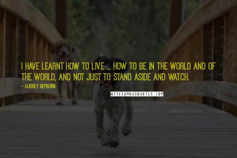 Audrey Hepburn Quotes: I have learnt how to live ... how to be in the world and of the world, and not just to stand aside and watch.
