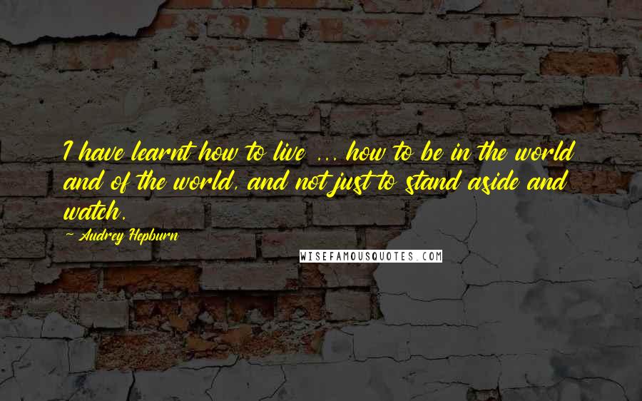Audrey Hepburn Quotes: I have learnt how to live ... how to be in the world and of the world, and not just to stand aside and watch.