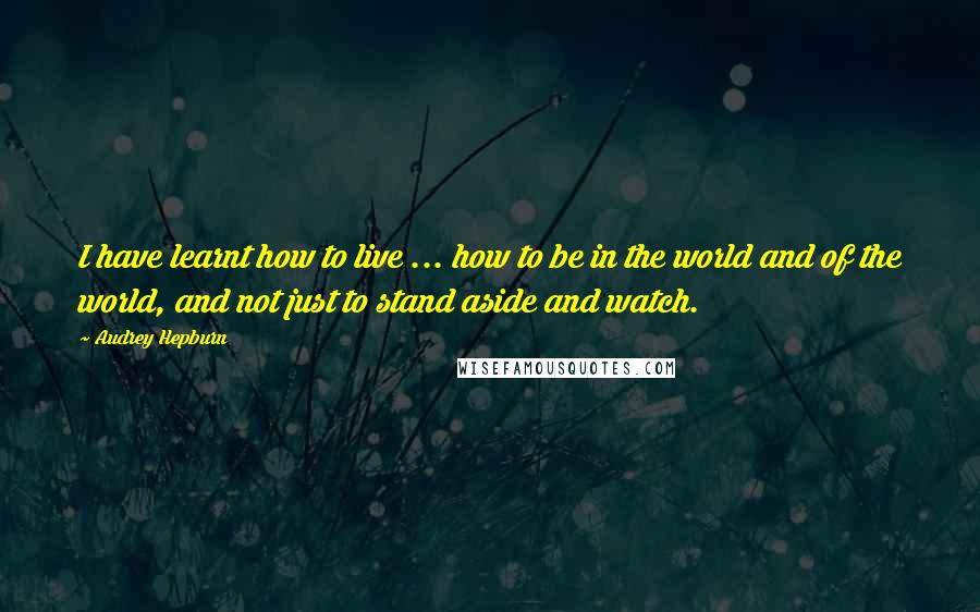 Audrey Hepburn Quotes: I have learnt how to live ... how to be in the world and of the world, and not just to stand aside and watch.