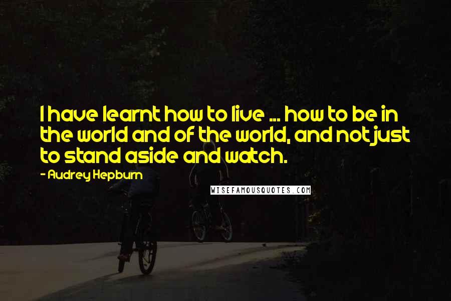 Audrey Hepburn Quotes: I have learnt how to live ... how to be in the world and of the world, and not just to stand aside and watch.
